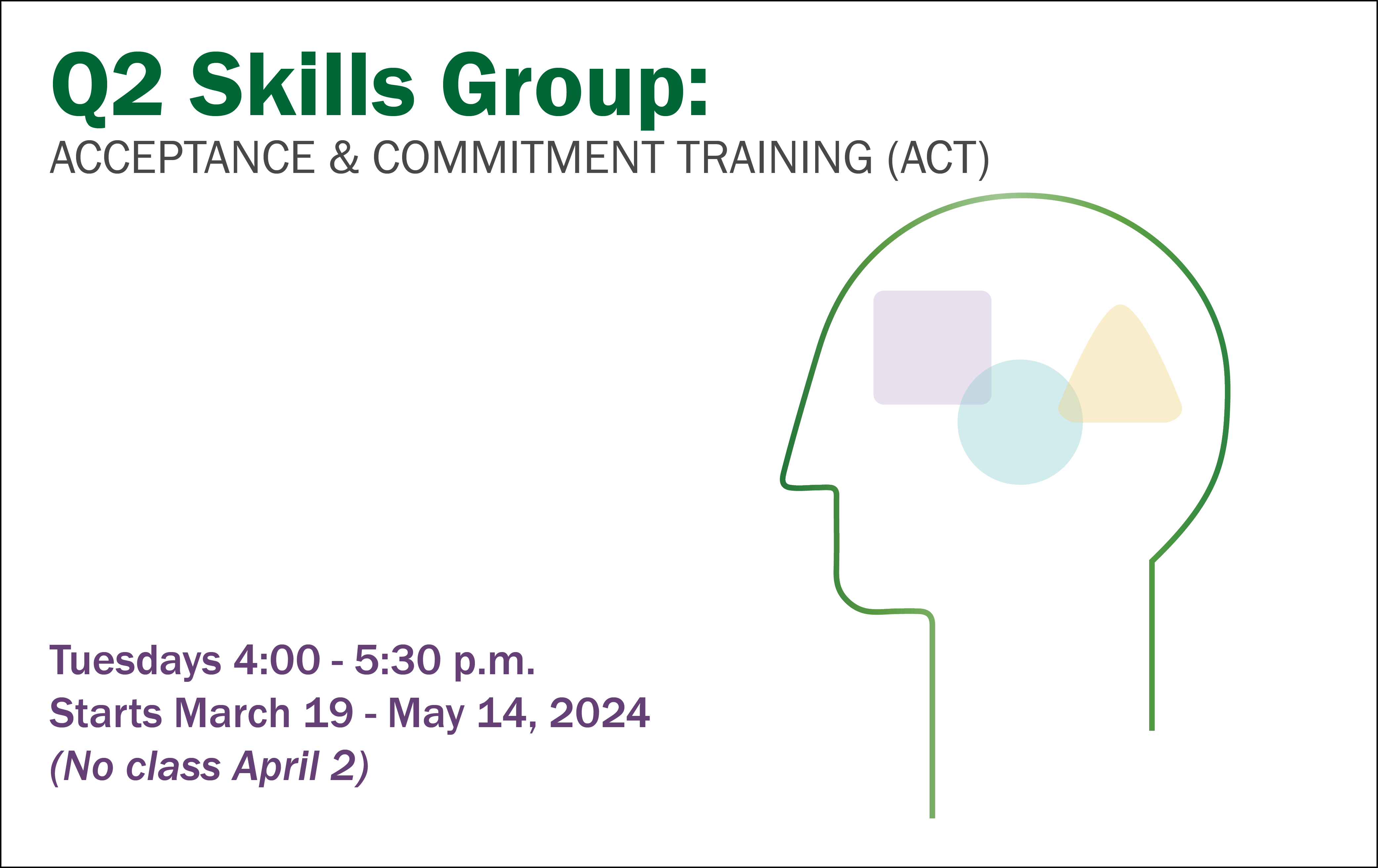 On a white background, the text in the top left corner reads, "Q2: Skills Group: Acceptance and Commitment Training. In the bottom left corner, the text reads, "Tuesdays from 4 to 5:30 pm. Starts March 19-May 14, 2024. No class April 2"