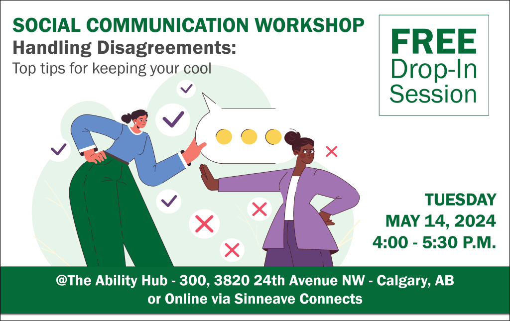 On a white background, in the top of the image reads, "Social Communication Workshop – Handling Disagreements: Top tips for keeping your cool." On the right, the text says, "Free Drop-in Session. In the bottom right corner, the text reads, "Tuesday, May 14, 2024 from 4:00 to 5:30 pm. The text at the bottom reads, "@The Ability Hub - 300, 2820 24th Avenue NW - Calgary, AB or online via Sinneave Connects." In the middle of the image is a vector graphic showing two females having a disagreement.