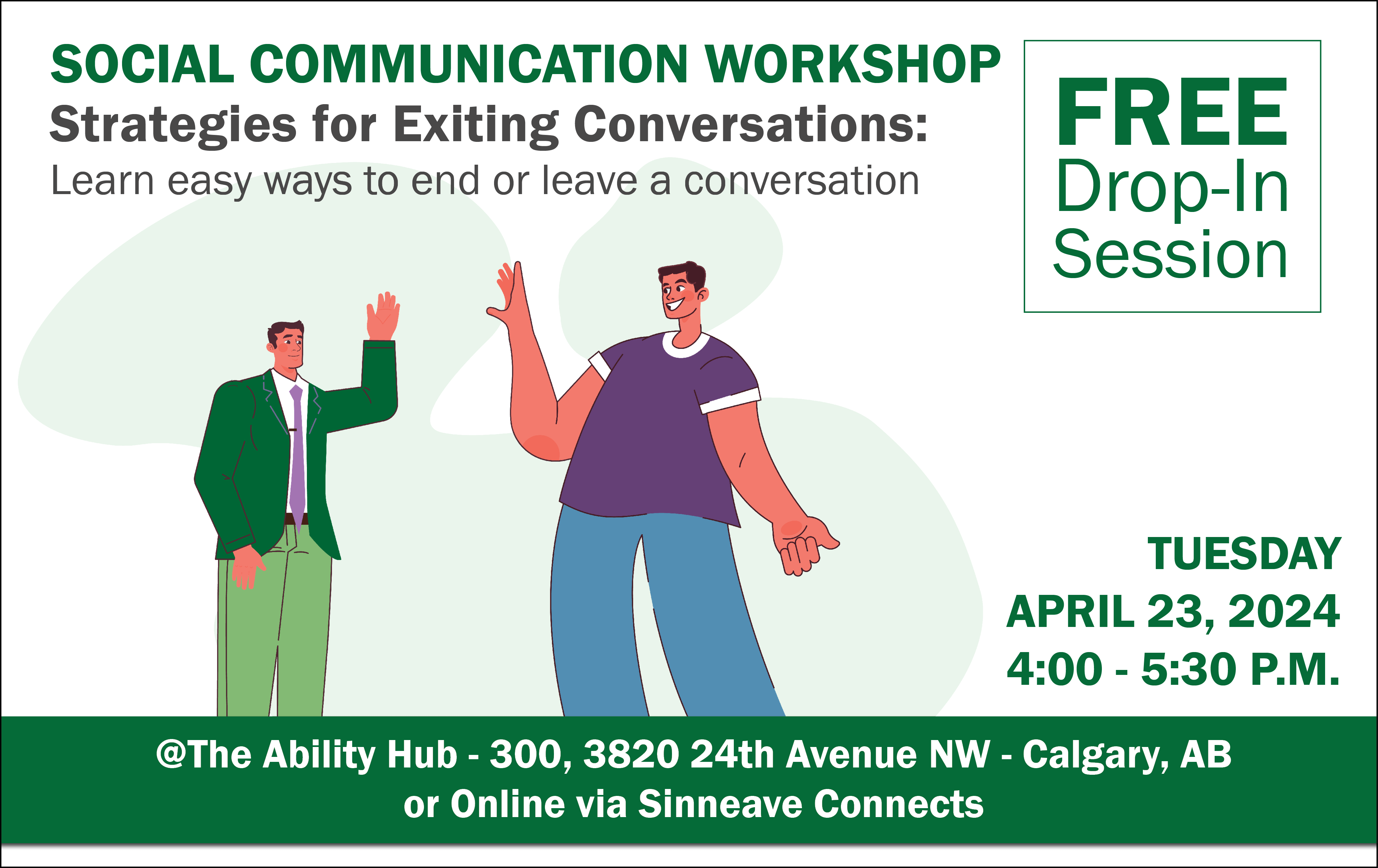 On a white background, in the top of the image reads, "Social Communication Workshop – Strategies for Exiting Conversations." On the right, the text says, "Free Drop-in Session. In the bottom right corner, the text reads, "Tuesday, April 23, 2024 from 4 to 5:30 pm. The text at the bottom reads, "@The Ability Hub or online via Sinneave Connects."