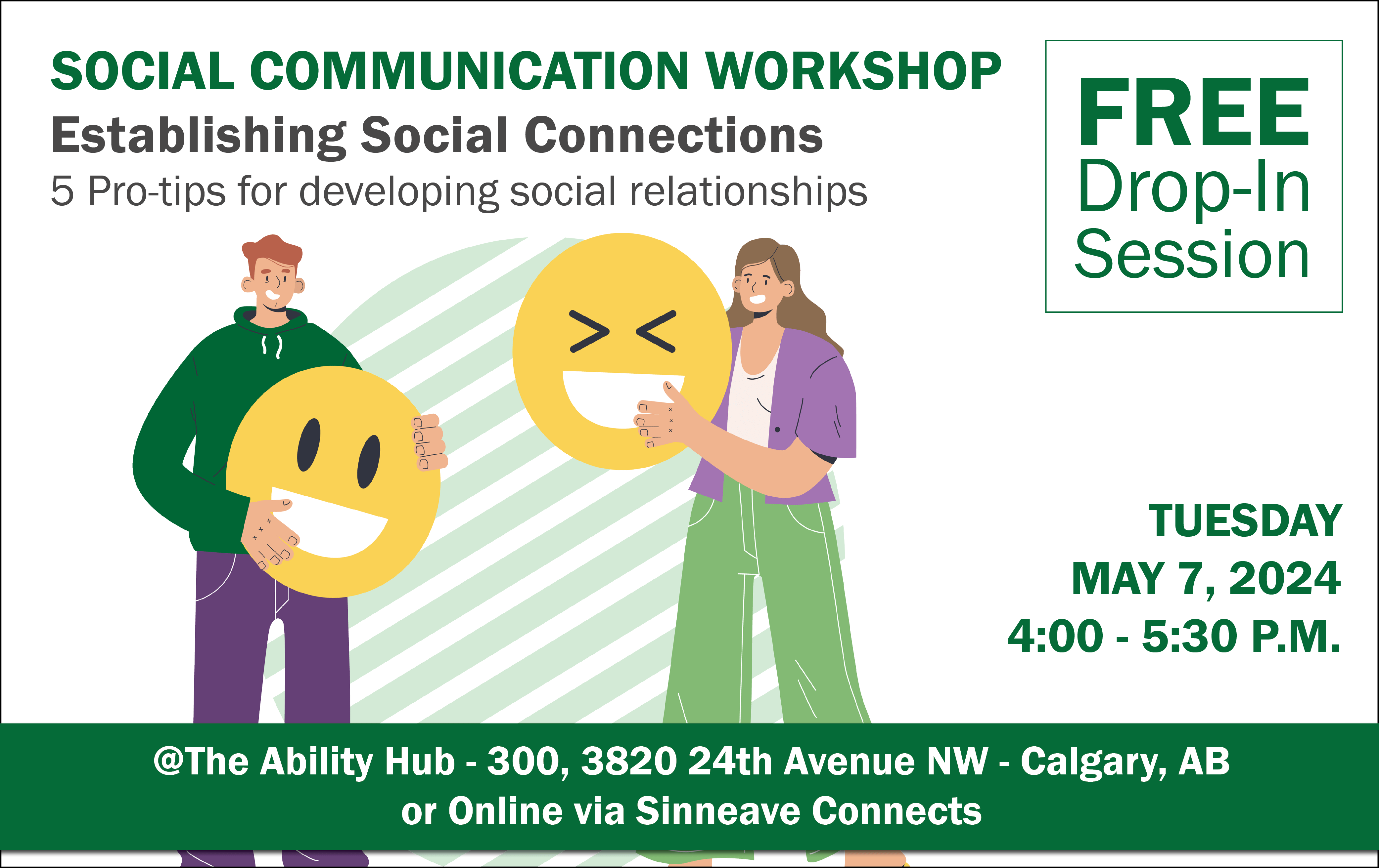 On a white background, the text in the top left reads, "Social Communication Workshop. Establishing Social Connections. 5 Pro-tips for developing social relationships. " In the top right corner, the text reads, "Free Drop-in Session." There is a vector graphic with a male and a female holding a smile and laughing faces. On the right beside it, the text reads, "Tuesday, May 7, 2024. 4:00-5:30 pm. With a green background at the bottom, the text in white reads, "@The Ability Hub-300, 3820 24th Avenue NW - Calgary, Alberta. Or Online via Sinneave Connects."