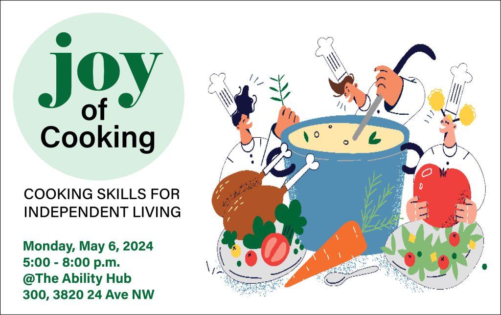 On a white background, in the top left corner, the text reads, "Joy of Cooking." Below that reads, "Cooking Skills for Independent Living." On the right, the graphic shows three cartoon chefs standing around an oversized pot of soup, one holding a giant tomato, another holding the ladle, with other giant foods around the pot. In the bottom left corner in green, the text reads, "Monday, May 6, 2024. 5:00-8:00 pm. @The Ability Hub. 300, 3820 24 Ave NW.