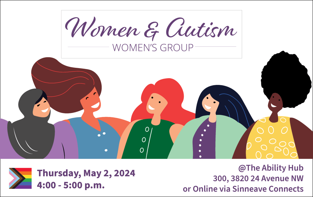 On a white background, in the middle in purple colour, the text reads, "Women & Autism Women's Group" Below that is a vector graphic showing five women. There is a LGBTQ+ logo in the bottom left with text in purple beside it which says, "Thursday, May 2, 2024. 4:00-5:00 pm. On the bottom right corner, the text reads, "@The Ability Hub. 300, 3820 24 Avenue NW. Or Online via Sinneave Connects."