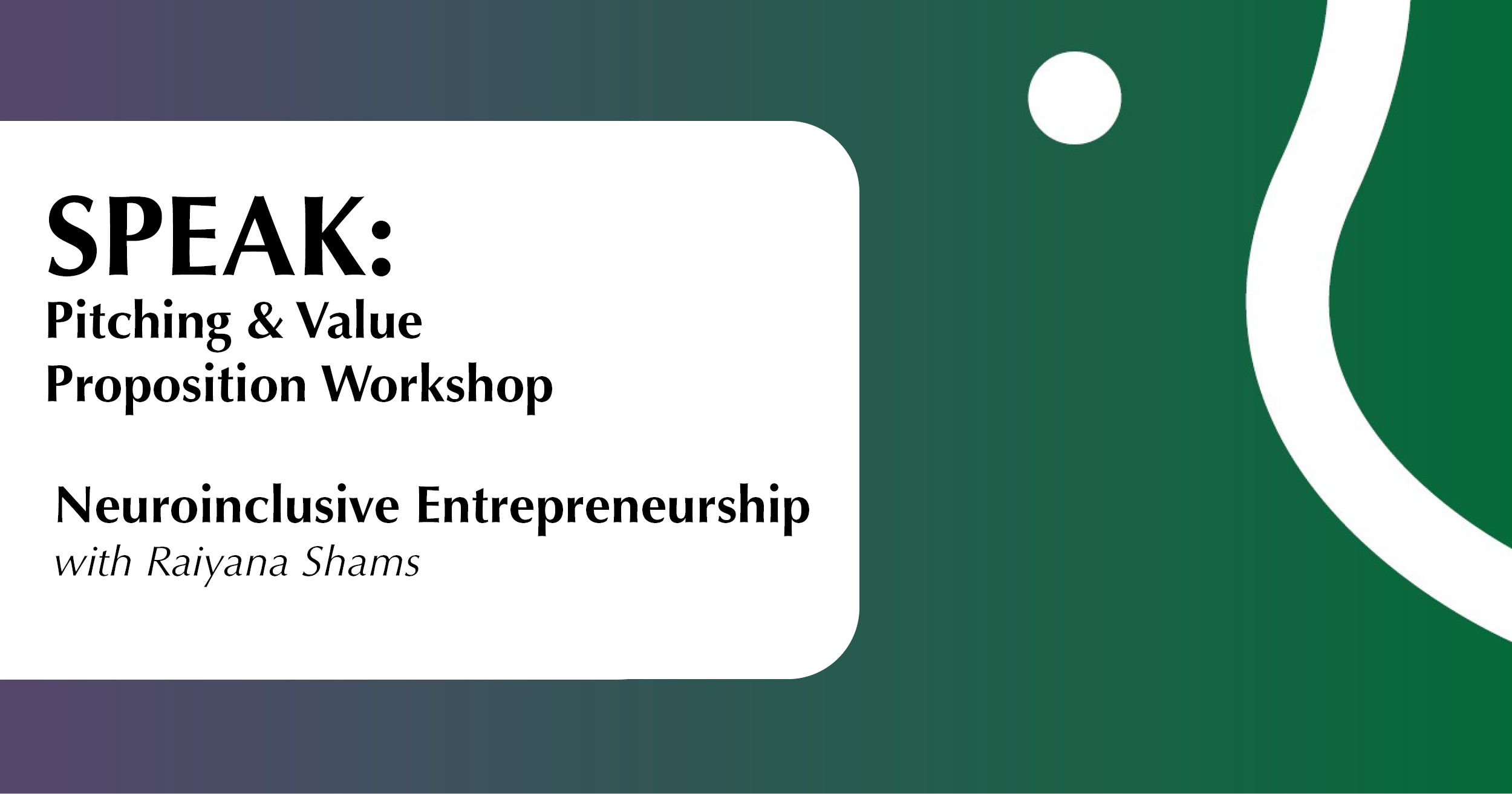 Website Speak Entrepreneurship Oct 23 The image features a gradient background transitioning from a dark green on the right to a deep purple on the left. On the right, a thick white wavy line and a white circle are present, contributing to a dynamic visual effect. On the left side, a large white rectangle with rounded corners contains bold black text. The text promotes an event titled "SPEAK: Pitching & Value Proposition Workshop" and "Neuroinclusive Entrepreneurship with Raiyana Shams," with the speaker's name in italic.