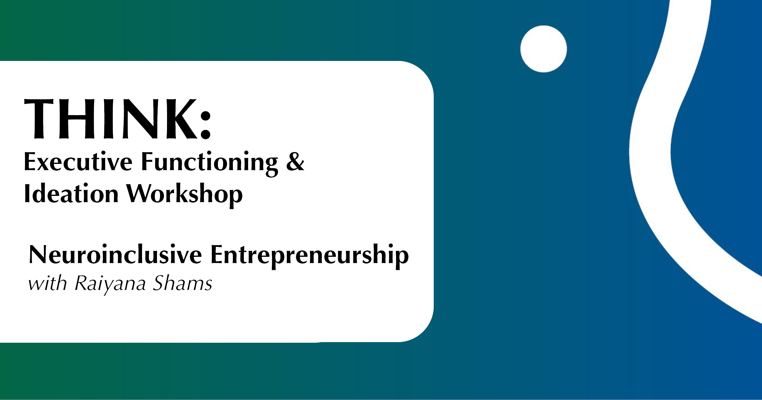 Website Think Entrepreneurship Oct 9 The image features a promotional graphic with a two-toned background, transitioning from teal on the left to dark blue on the right. On the right side, there is a white dot and a white curved wavy line that arcs and moves towards the bottom right corner. To the left, a large white rectangle with rounded corners contains the event details. The text is displayed in black, consisting of the bold word "THINK:" followed by smaller text about an executive functioning and ideation workshop. Below is the phrase "Neuroinclusive Entrepreneurship" with a smaller subtext mentioning the facilitator's name.