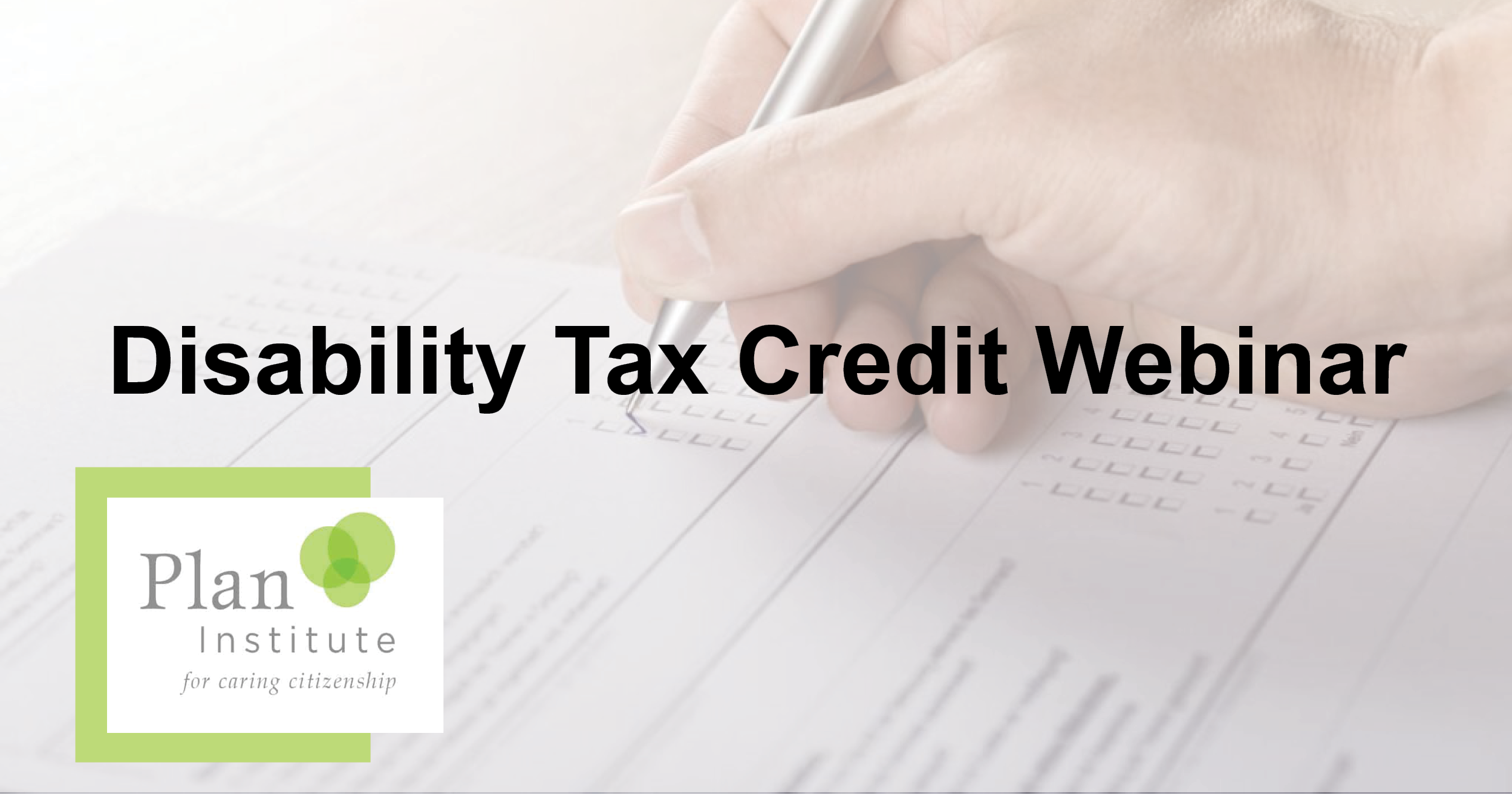 The image depicts a close-up of a hand holding a pen, writing on a form with checkboxes. Over this background is the text "Disability Tax Credit Webinar" in bold black letters. In the bottom left corner, there is a logo with two overlapping green circles and a square border. The text within this logo reads "Plan Institute" with the tagline "for caring citizenship" beneath it.